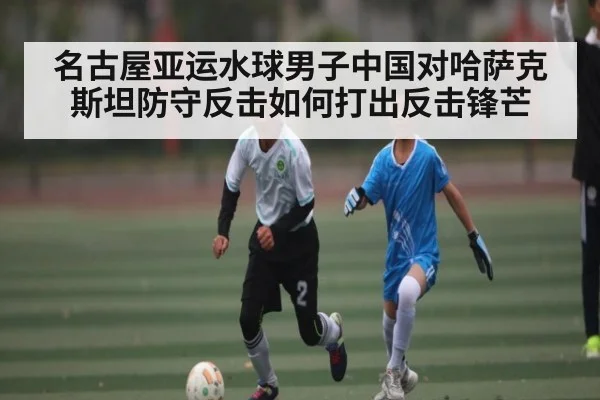 名古屋亚运水球男子中国对哈萨克斯坦防守反击如何打出反击锋芒