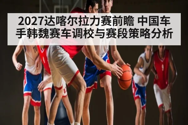 2027达喀尔拉力赛前瞻 中国车手韩魏赛车调校与赛段策略分析