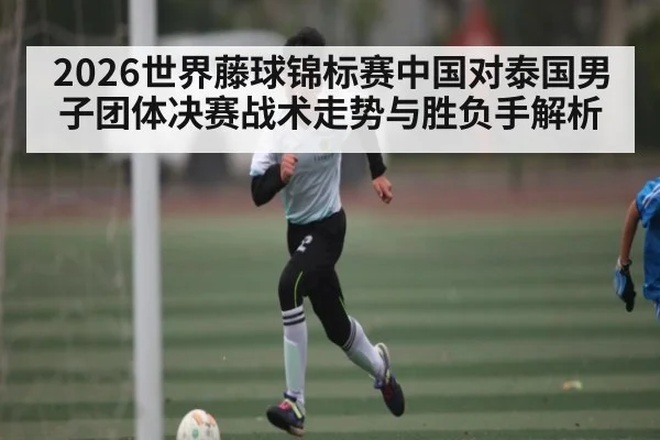 2026世界藤球锦标赛中国对泰国男子团体决赛战术走势与胜负手解析